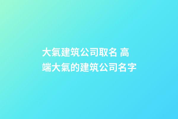 大氣建筑公司取名 高端大氣的建筑公司名字-第1張-公司起名-玄機派